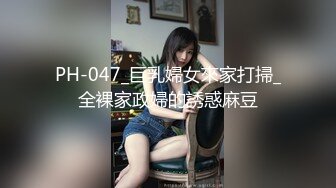 PH-047_巨乳婦女來家打掃_全裸家政婦的誘惑麻豆