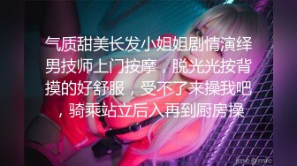 气质甜美长发小姐姐剧情演绎男技师上门按摩，脱光光按背摸的好舒服，受不了来操我吧，骑乘站立后入再到厨房操