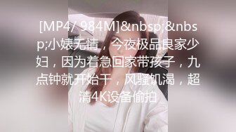 [MP4/ 984M]&nbsp;&nbsp;小婊无情，今夜极品良家少妇，因为着急回家带孩子，九点钟就开始干，风骚饥渴，超清4K设备偷拍