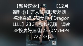 【新片速遞】⚫️⚫️【12月福利⑤】万人骑露脸反差婊，福建高颜长腿女神【DragonLLLL】23G完整长视频，调教3P换妻好淫乱[2530M/MP4/27:33]