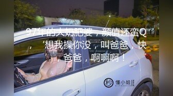 97年的大奶肥婆，颜值还蛮Q，‘想我操你没，叫爸爸，快’，爸爸，啊啊啊！