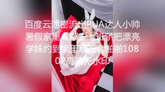 百度云泄密流出PUA达人小帅暑假家里人都去上班了把漂亮学妹约到家里草无套啪啪1080P高清无水印