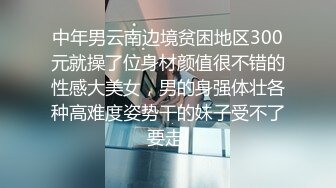 中年男云南边境贫困地区300元就操了位身材颜值很不错的性感大美女，男的身强体壮各种高难度姿势干的妹子受不了要走!