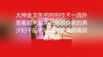 大神金龙鱼啪啪啪技术一流外表看起来温柔贤惠很良家的美少妇干的娇喘呻吟表情销魂国语对白