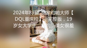 2024年8月，良家约啪大师【DQL董庆拉】，完整版，19岁女大学生，露脸，美女很羞涩被操爽