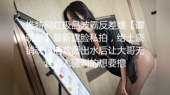 推特网红极品波霸反差婊【谭晓彤】最新露脸私拍，给土豪销魂口活紫薇出水后让大哥无套后入骚叫的想要撸