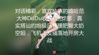 对话精彩，喜欢抽麻的嘻哈范大神DuDu收费私拍2部，真实搭讪约炮极品蜂腰肥臀大奶空姐，飞机上发骚落地开房大战