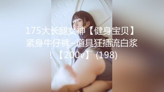 175大长腿女神【健身宝贝】紧身牛仔裤~道具狂插流白浆！【200v】 (198)