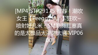 [MP4]STP29175 推荐！潮吹女王【Peeggy-fun】狂吹~喷射好几米！SM艳舞肛塞真的是太极品太淫荡太骚 VIP0600