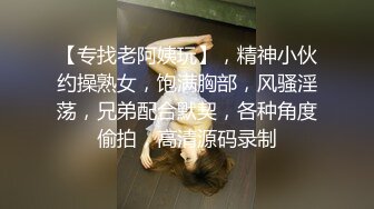 【专找老阿姨玩】，精神小伙约操熟女，饱满胸部，风骚淫荡，兄弟配合默契，各种角度偷拍，高清源码录制