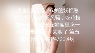 【新片速遞】46岁的妖艳熟女大妈，打扮够风骚，吃鸡技术一流❤️ 鸡巴在她嘴里吃一吃，便要嘎腰子 太爽了 第五部！[69M/MP4/00:46]