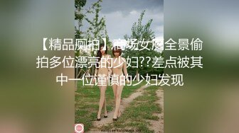 【精品厕拍】商场女厕全景偷拍多位漂亮的少妇??差点被其中一位谨慎的少妇发现