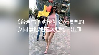 《台湾情侣泄密》灌醉漂亮的女同事把她的大肥鲍干出血