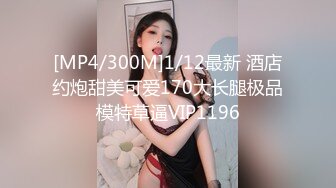 [MP4/300M]1/12最新 酒店约炮甜美可爱170大长腿极品模特草逼VIP1196