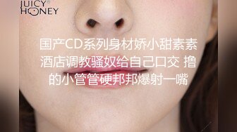 国产CD系列身材娇小甜素素酒店调教骚奴给自己口交 撸的小管管硬邦邦爆射一嘴