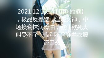 2021.12.13，【用利抽插】，极品反差婊，温婉女神，中场换套抹润滑油，欲仙欲死大叫受不了，临别不舍穿着衣服还口交