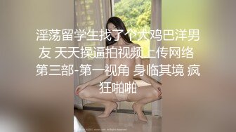 淫荡留学生找了个大鸡巴洋男友 天天操逼拍视频上传网络 第三部-第一视角 身临其境 疯狂啪啪