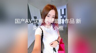 国产AV 沈樵老师最新作品 新来的技师小樵