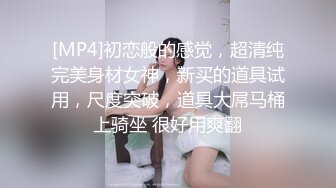 [MP4]初恋般的感觉，超清纯完美身材女神，新买的道具试用，尺度突破，道具大屌马桶上骑坐 很好用爽翻