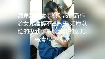 海角乱伦大牛原创热销新作 趁女儿酒醉不省人事 如愿以偿的操到了童颜巨乳的女儿 高清720P原版