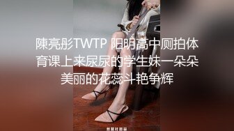 陳亮彤TWTP 阳明高中厕拍体育课上来尿尿的学生妹一朵朵美丽的花蕊斗艳争辉