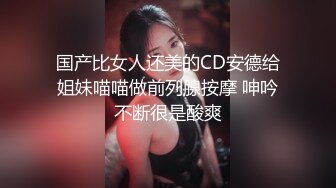 国产比女人还美的CD安德给姐妹喵喵做前列腺按摩 呻吟不断很是酸爽