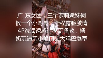 广_东女团，三个萝莉嫩妹伺候一个小哥哥，全程露脸激情4P洗澡诱惑让小哥调教，揉奶玩逼亲小嘴口交大鸡巴爆草