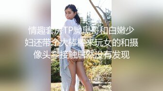 情趣套房TP黝黑哥和白嫩少妇还带个大棒棒来玩女的和摄像头零接触居然没有发现