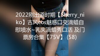 2022刚出道时期【Sherry_niko】古风cos魅惑口交滴蜡自慰喷水~乳夹滴蜡秀口活 及门票房合集【75V】 (58)