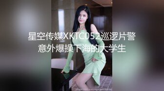 星空传媒XKTC052巡逻片警意外爆操下海的大学生