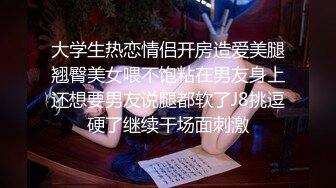 大学生热恋情侣开房造爱美腿翘臀美女喂不饱粘在男友身上还想要男友说腿都软了J8挑逗硬了继续干场面刺激