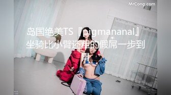 岛国绝美TS『pigmananal』坐骑比小臂还粗的假屌一步到胃